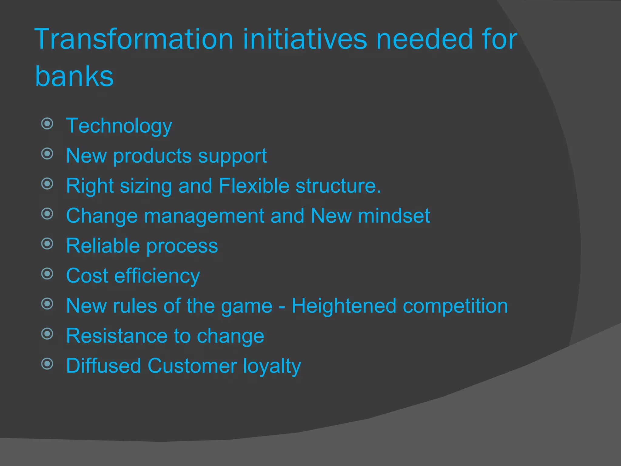 Transformation initiatives needed for banks Technology New products support Right sizing and Flexible structure. Change management and New mindset Reliable process Cost efficiency New rules of the game - Heightened competition Resistance to change  Diffused Customer loyalty 