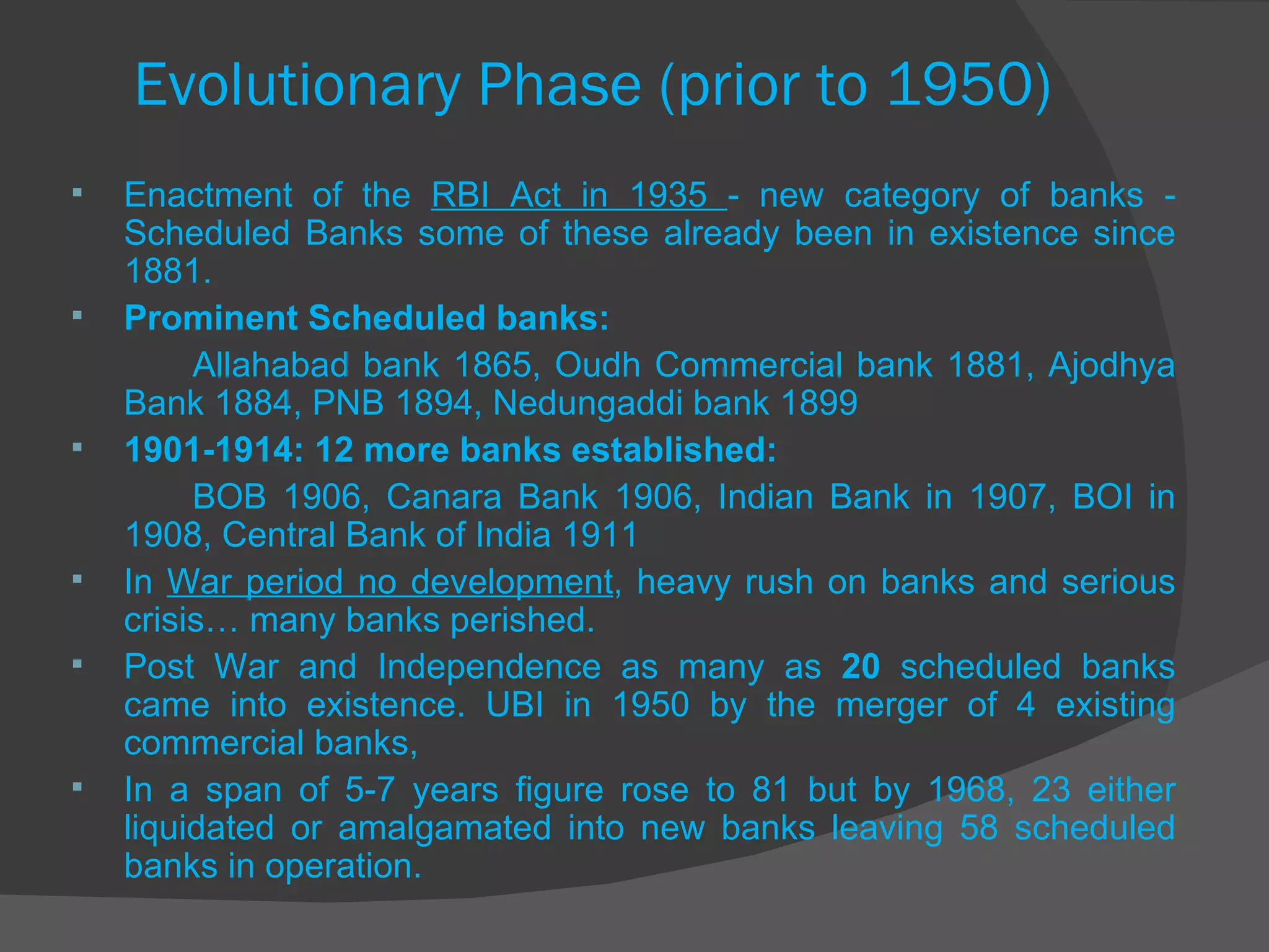 Evolutionary Phase (prior to 1950) Enactment of the  RBI Act in 1935  - new category of banks - Scheduled Banks some of these already been in existence since 1881. Prominent Scheduled banks:  Allahabad bank 1865, Oudh Commercial bank 1881, Ajodhya Bank 1884, PNB 1894, Nedungaddi bank 1899  1901-1914: 12 more banks established: BOB 1906, Canara Bank 1906, Indian Bank in 1907, BOI in 1908, Central Bank of India 1911 In  War period no development , heavy rush on banks and serious crisis… many banks perished. Post War and Independence as many as  20  scheduled banks came into existence. UBI in 1950 by the merger of 4 existing commercial banks, In a span of 5-7 years figure rose to 81 but by 1968, 23 either liquidated or amalgamated into new banks leaving 58 scheduled banks in operation. 