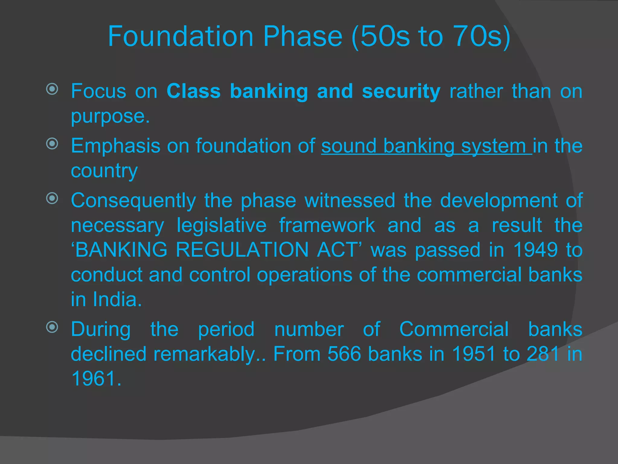 Focus on  Class banking and security  rather than on purpose. Emphasis on foundation of  sound banking system  in the country Consequently the phase witnessed the development of necessary legislative framework and as a result the ‘BANKING REGULATION ACT’ was passed in 1949 to conduct and control operations of the commercial banks in India. During the period number of Commercial banks declined remarkably.. From 566 banks in 1951 to 281 in 1961. Foundation Phase (50s to 70s) 