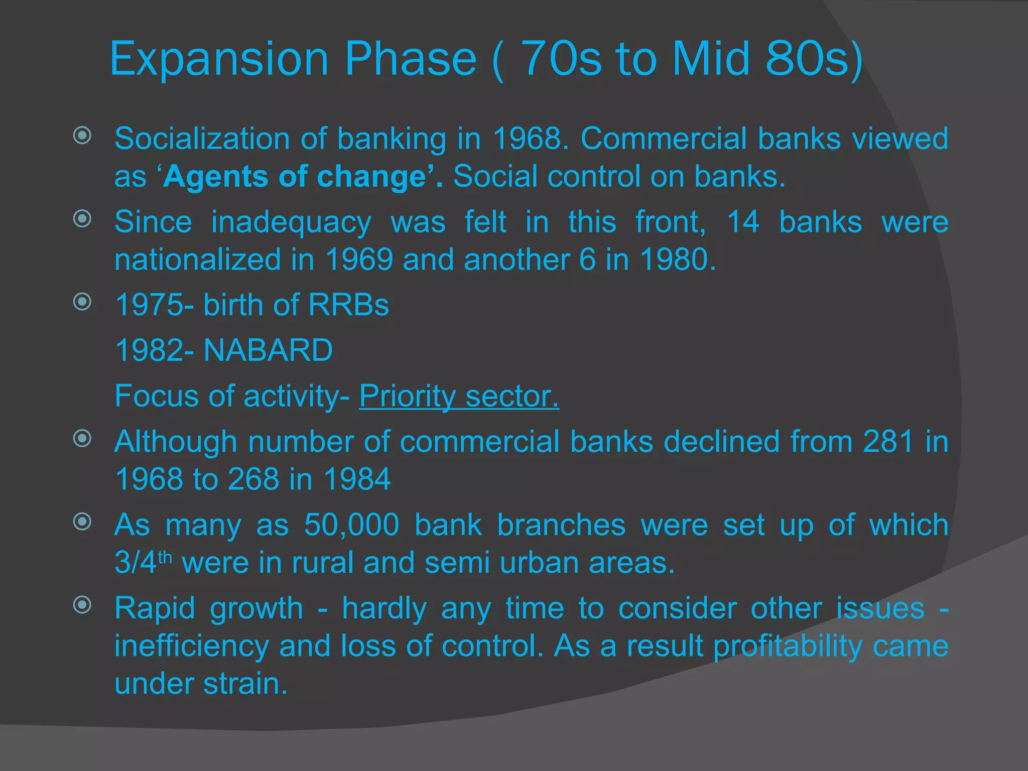 Expansion Phase ( 70s to Mid 80s) Socialization of banking in 1968. Commercial banks viewed as ‘ Agents of change’.  Social control on banks. Since inadequacy was felt in this front, 14 banks were nationalized in 1969 and another 6 in 1980. 1975- birth of RRBs 1982- NABARD Focus of activity-  Priority sector. Although number of commercial banks declined from 281 in 1968 to 268 in 1984 As many as 50,000 bank branches were set up of which 3/4 th  were in rural and semi urban areas. Rapid growth - hardly any time to consider other issues - inefficiency and loss of control. As a result profitability came under strain. 