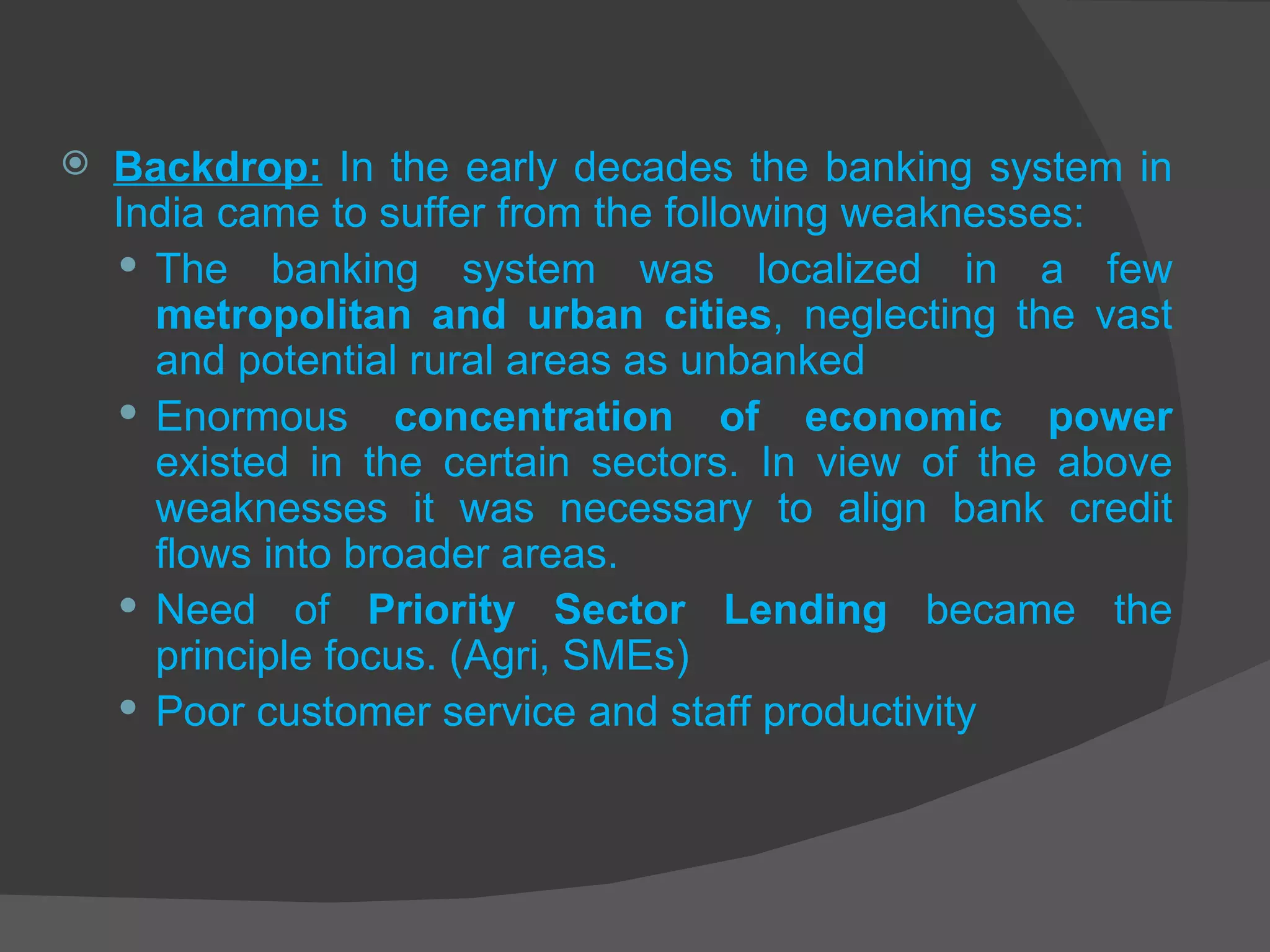 Backdrop:   In the early decades the banking system in India came to suffer from the following weaknesses: The banking system was localized in a few  metropolitan and urban cities , neglecting the vast and potential rural areas as unbanked Enormous  concentration of economic power  existed in the certain sectors. In view of the above weaknesses it was necessary to align bank credit flows into broader areas.  Need of  Priority Sector Lending  became the principle focus. (Agri, SMEs) Poor customer service and staff productivity 