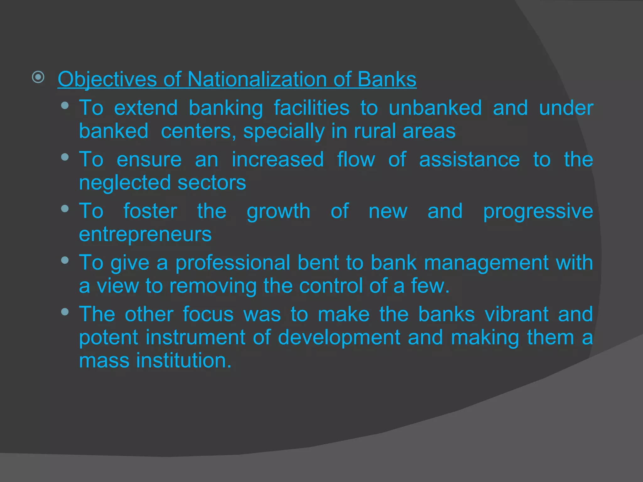 Objectives of Nationalization of Banks To extend banking facilities to unbanked and under banked  centers, specially in rural areas To ensure an increased flow of assistance to the neglected sectors To foster the growth of new and progressive entrepreneurs To give a professional bent to bank management with a view to removing the control of a few. The other focus was to make the banks vibrant and potent instrument of development and making them a mass institution. 