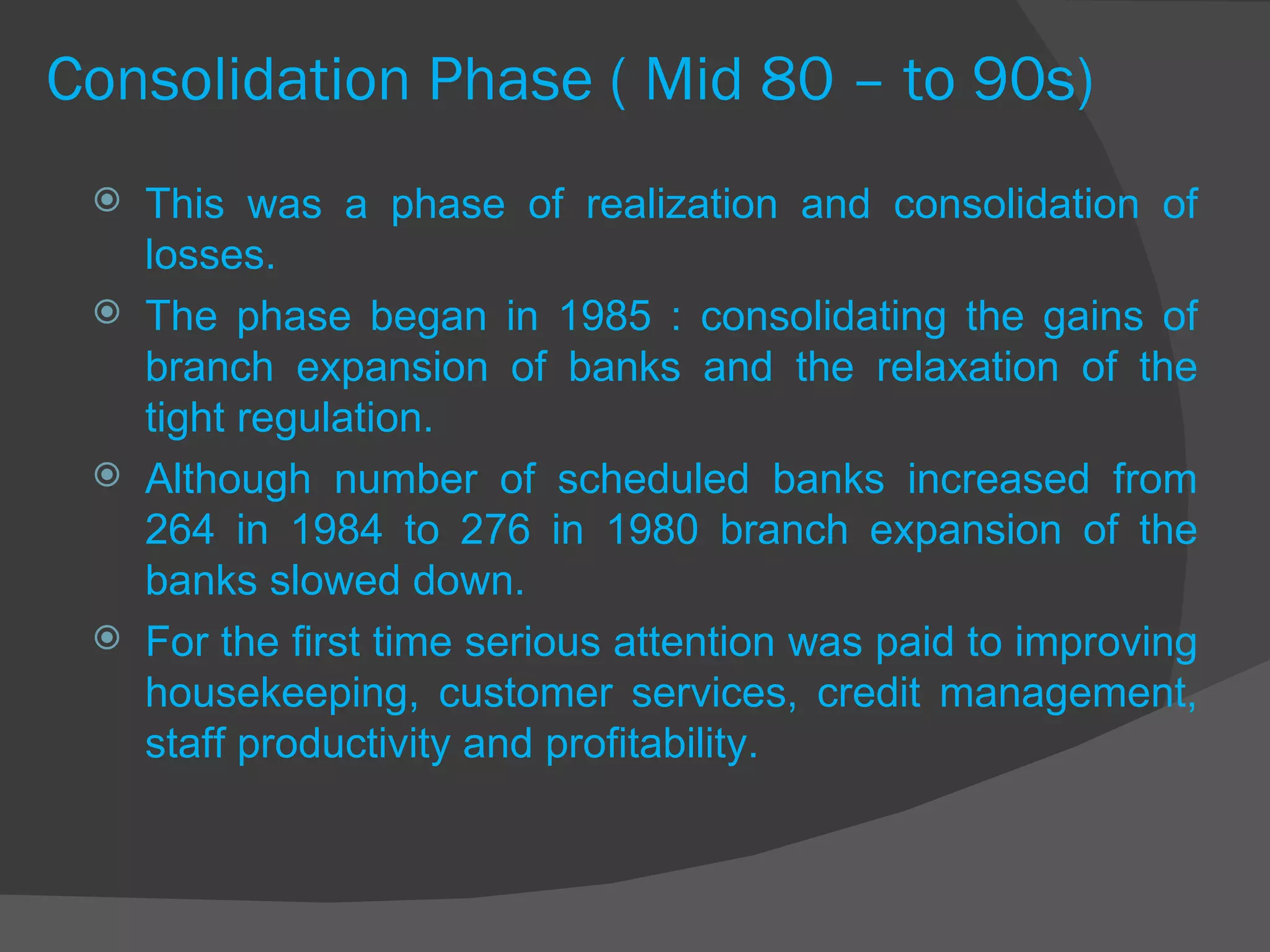 Consolidation Phase ( Mid 80 – to 90s) This was a phase of realization and consolidation of losses.  The phase began in 1985 : consolidating the gains of branch expansion of banks and the relaxation of the tight regulation. Although number of scheduled banks increased from 264 in 1984 to 276 in 1980 branch expansion of the banks slowed down.  For the first time serious attention was paid to improving housekeeping, customer services, credit management, staff productivity and profitability. 