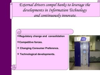 External drivers compel banks to leverage the  developments in Information Technology  and continuously innovate. Regulatory change and  consolidation Competitive forces. Changing Consumer Preference. Technological developments. 