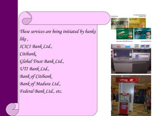 These services are being initiated by banks  like , ICICI Bank Ltd.,  Citibank,  Global Trust Bank Ltd., UTI Bank Ltd.,  Bank of Citibank  Bank of Madura Ltd.,  Federal Bank Ltd., etc. 