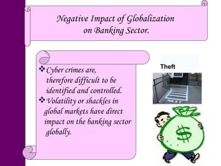 Negative Impact of Globalization  on Banking Sector. Cyber crimes are,  therefore difficult to be identified and controlled. Volatility or shackles in  global markets have direct impact on the banking sector globally. Theft 