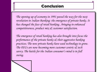 Conclusion  The opening up of economy in 1991 paved the way for the next revolution in Indian Banking: the emergence of private banks. It has changed the face of retail banking , bringing in enhanced competitiveness, product mix & customer satisfaction. The emergence of retail banking has also brought into focus the performance of the private banks & their aggressive banking practices. The new private banks have used technology to grow. The PSUs are now becoming more customer centric & tech savvy. The battle for the Indian consumer’s mind is in full swing. 
