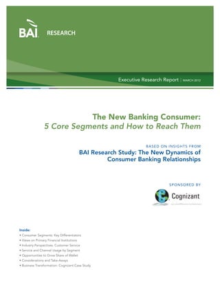RESEARCH




                                                        Executive Research Report | MARCH 2012




                            The New Banking Consumer:
                 5 Core Segments and How to Reach Them

                                                                    BASED ON INSIGHTS FROM
                                            BAI Research Study: The New Dynamics of
                                                     Consumer Banking Relationships



                                                                               SPON SORED BY




Inside:
• Consumer Segments: Key Differentiators
• Views on Primary Financial Institutions
• Industry Perspectives: Customer Service
• Service and Channel Usage by Segment
• Opportunities to Grow Share of Wallet
• Considerations and Take-Aways
• Business Transformation: Cognizant Case Study
 