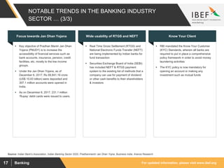 For updated information, please visit www.ibef.orgBanking17
NOTABLE TRENDS IN THE BANKING INDUSTRY
SECTOR … (3/3)
 Key objective of Pradhan Mantri Jan Dhan
Yojana (PMJDY) is to increase the
accessibility of financial services such as
bank accounts, insurance, pension, credit
facilities, etc. mostly to the low income
groups.
 Under the Jan Dhan Yojana, as of
December 6, 2017, Rs 69,841.16 crore
(US$ 10.83 billion) were deposited and
307.1 million accounts were opened in
India.
 As on December 6, 2017, 231.1 million
‘Rupay’ debit cards were issued to users.
Focus towards Jan Dhan Yojana
 Real Time Gross Settlement (RTGS) and
National Electronic Funds Transfer (NEFT)
are being implemented by Indian banks for
fund transaction
 Securities Exchange Board of India (SEBI)
has included NEFT & RTGS payment
system to the existing list of methods that a
company can use for payment of dividend
or other cash benefits to their shareholders
& investors
Wide usability of RTGS and NEFT
 RBI mandated the Know Your Customer
(KYC) Standards, wherein all banks are
required to put in place a comprehensive
policy framework in order to avoid money
laundering activities
 The KYC policy is now mandatory for
opening an account or making any
investment such as mutual funds
Know Your Client
Source: Indian Bank's Association, Indian Banking Sector 2020, Pradhanmantri Jan Dhan Yojna, Business India, Aranca Research
 