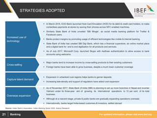 For updated information, please visit www.ibef.orgBanking21
STRATEGIES ADOPTED
Source: Indian Bank's Association, Indian Banking Sector 2020, Aranca Research
 In March 2016, ICICI Bank launched Host Card Emulation (HCE) for its debit & credit card holders, to make
contactless payments at stores by waving their phones across NFC enabled machines.
 Similarly State Bank of India unveiled ‘SBI Mingle’, as social media banking platform for Twitter &
Facebook users.
 Banks protect margins by promoting usage of efficient technologies like mobile & internet banking
 State Bank of India has created SBI Digi Bank, which has a financial superstore, an online market place
and a digital bank for end to end digitisation for all products and services.
 As of July 2017, Microsoft Corp. launched Skype with Aadhaar authentication to allow access to bank
accounts using webcams.
Increased use of
technology
 Major banks tend to increase income by cross-selling products to their existing customers
 Foreign banks have been able to grow business, despite a much lower customer coverage
Cross-selling
 Expansion in unbanked rural regions helps banks to garner deposits
 Increasing tele-density and support of regulators have aided rural expansion
Capture latent demand
 As of November 2017, State Bank of India (SBI) is planning to set up more branches in Nepal and re-enter
Vietnam under its three-year aim of growing its international operations to 15 per cent of its total
business.
 Although at a nascent stage, private & public banks are gradually expanding operations overseas
 Internationally, banks target India-based customers & investors, settled abroad
Overseas expansion
 