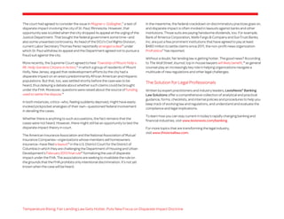 The court had agreed to consider the issue in Magner v. Gallagher,11 a test of
disparate impact involving the city of St. Paul, Minnesota. However, that
opportunity was scuttled when the city dropped its appeal at the urging of the
Justice Department. That bought the federal government some time—and
also some unwanted controversy. As head of the DOJ’s Civil Rights Division,
current Labor Secretary Thomas Perez reportedly arranged a deal12 under
which St. Paul withdrew its appeal and the Department agreed not to pursue a
fraud suit against the city.
More recently, the Supreme Court agreed to hear Township of Mount Holly v.
Mt. Holly Gardens Citizens in Action,13 in which a group of residents of Mount
Holly, New Jersey, argued that redevelopment efforts by the city had a
disparate impact on an area’s predominantly African American and Hispanic
populations. But that, too, was settled shortly before the case was to be
heard, thus delaying a debate about whether such claims could be brought
under the FHA. Moreover, questions were raised about the source of funding
used to settle the dispute.14
In both instances, critics—who, feeling suddenly deprived, might have easily
invoked pickpocket analogies of their own—questioned federal involvement
in derailing the cases.
Whether there is anything to such accusations, the fact remains that the
cases were not heard. However, there might still be an opportunity to test the
disparate impact theory in court.
The American Insurance Association and the National Association of Mutual
Insurance Companies—organizations whose members sell homeowners
insurance—have filed a lawsuit15 in the U.S. District Court for the District of
Columbia in which they are challenging the Department of Housing and Urban
Development’s February 2013 final rule16 formalizing the use of disparate
impact under the FHA. The associations are seeking to invalidate the rule on
the grounds that the FHA prohibits only intentional discrimination. It’s not yet
known when the case will be heard.

In the meantime, the federal crackdown on discriminatory practices goes on,
and disparate impact is often invoked in lawsuits against banks and other
institutions. Those suits are paying handsome dividends, too. For example,
Bank of America Corporation, Wells Fargo & Company and SunTrust Banks,
Inc. are just a few prominent institutions that have agreed to pay at least
$480 million to settle claims since 2011, the non-profit news organization
ProPublica17 has reported.
Without a doubt, fair lending law is getting hotter. The good news? According
to The Wall Street Journal, top in-house lawyers will likely benefit,18 as general
counsel play an increasingly key role in helping organizations navigate a
multitude of new regulations and other legal challenges.

The Solution for Legal Professionals
Written by expert practitioners and industry leaders, LexisNexis® Banking
Law Solutions offer a comprehensive collection of analytical and practical
guidance, forms, checklists, and internal policies and procedures to help you
keep track of evolving law and regulations, and understand and evaluate the
compliance and legal implications.
To learn how you can stay current in today’s rapidly changing banking and
financial industries, visit www.lexisnexis.com/banking.
For more topics that are transforming the legal industry,
visit www.thisisreallaw.com.

Temperature Rising: Fair Lending Law Gets Hotter, Puts New Focus on Disparate Impact Doctrine

 