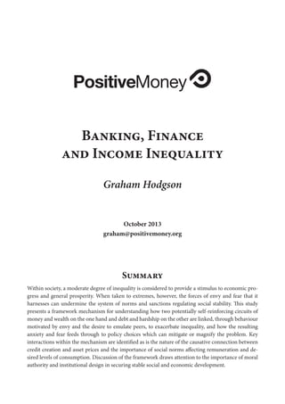 PositiveMoney
Banking, Finance
and Income Inequality
Graham Hodgson
October 2013
graham@positivemoney.org

Summary
Within society, a moderate degree of inequality is considered to provide a stimulus to economic progress and general prosperity. When taken to extremes, however, the forces of envy and fear that it
harnesses can undermine the system of norms and sanctions regulating social stability. This study
presents a framework mechanism for understanding how two potentially self-reinforcing circuits of
money and wealth on the one hand and debt and hardship on the other are linked, through behaviour
motivated by envy and the desire to emulate peers, to exacerbate inequality, and how the resulting
anxiety and fear feeds through to policy choices which can mitigate or magnify the problem. Key
interactions within the mechanism are identified as is the nature of the causative connection between
credit creation and asset prices and the importance of social norms affecting remuneration and desired levels of consumption. Discussion of the framework draws attention to the importance of moral
authority and institutional design in securing stable social and economic development.

 
