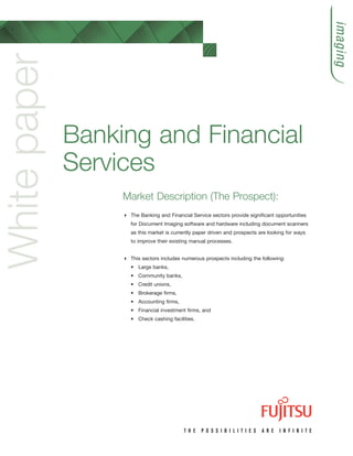 imaging
White paper

              Banking and Financial
              Services
                   Market Description (The Prospect):
                    The Banking and Financial Service sectors provide significant opportunities
                    for Document Imaging software and hardware including document scanners
                    as this market is currently paper driven and prospects are looking for ways
                    to improve their existing manual processes.


                    This sectors includes numerous prospects including the following:
                    • Large banks,
                    • Community banks,
                    • Credit unions,
                    • Brokerage firms,
                    • Accounting firms,
                    • Financial investment firms, and
                    • Check cashing facilities.
 