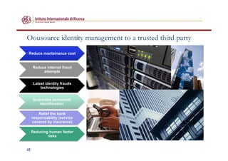 41
Oousource identity management to a trusted third party
Reduce mantainance cost
Reduce internal fraud
attempts
Latest identity frauds
technologies
Guarantee personnel
identification
Relief the bank
responsability (service
covered by insurance)
Reducing human factor
risks
 