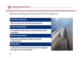 16
Private banking and frauds, point of interests
Few VIP customers
Risk for accounts with substantial capital
Trust in the banker
The banker’s role is key in the relationship with
customers
Market Speculation
Personal speculations made by internal
professionals
Reputation
Losing the trust of customers/market is a bigger
damage than the fraud itself
 