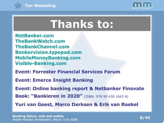 8/45 Thanks to: NetBanker.com TheBankWatch.com TheBankChannel.com Bankervision.typepad.com MobileMoneyBanking.com Visible-Banking.com Event: Forrester Financial Services Forum Event: Emerce Insight Banking Event: Online banking report & Netbanker Finovate Book: “Bankieren in 2020”  (ISBN: 978 90 430 1643 8) Yuri van Geest, Marco Derksen & Erik van Roekel 