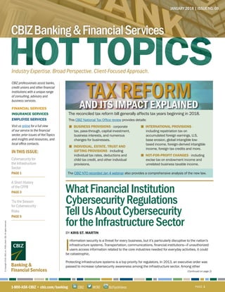 IN THIS ISSUE:
CBIZ professionals assist banks,
credit unions and other financial
institutions with a unique range
of consulting, advisory and
business services.
FINANCIAL SERVICES
INSURANCE SERVICES
EMPLOYEE SERVICES
Visit us online for a full view
of our service to the financial
sector, prior issues of Hot Topics
and insights and resources, and
local office contacts.
Banking &
Financial Services
JANUARY 2018 | ISSUE NO. 08
Industry Expertise. Broad Perspective. Client-Focused Approach.
CBIZBanking&FinancialServices
1-800-ASK-CBIZ • cbiz.com/banking PAGE 1@CBZCBIZ BizTipsVideos
©Copyright2018.CBIZ,Inc.NYSEListed:CBZ.Allrightsreserved.
Cybersecurity for
the Infrastructure
Sector
PAGE 1
A Short History
of the CFPB
PAGE 3
’Tis the Season
for Cybersecurity
Risks
PAGE 5
■ BUSINESS PROVISIONS - corporate
tax, pass-through, capital investment,
business interests, and numerous
changes for businesses.
■ INDIVIDUAL, ESTATE, TRUST AND
GIFTING PROVISIONS - including
individual tax rates, deductions and
child tax credit, and other individual
provisions.
■ INTERNATIONAL PROVISIONS -
including repatriation tax on
accumulated foreign earnings, U.S.
base erosion, global intangible low-
taxed income, foreign-derived intangible
income, foreign tax credits and more.
■ NOT-FOR-PROFIT CHANGES - including
excise tax on endowment income and
unrelated business taxable income.
The CBIZ NTO recorded Jan 4 webinar also provides a comprehensive analysis of the new law.
The reconciled tax reform bill generally affects tax years beginning in 2018.
This CBIZ National Tax Office review provides details:
TAX REFORMAND ITS IMPACT EXPLAINED
(Continued on page 2)
I
WhatFinancialInstitution
CybersecurityRegulations
TellUsAboutCybersecurity
fortheInfrastructureSector
BY KRIS ST. MARTIN
	 nformation security is a threat for every business, but it’s particularly disruptive to the nation’s 	
	 infrastructure systems. Transportation, communications, financial institutions—if unauthorized 	
	 users access information related to the core industries needed for everyday activities, it could
be catastrophic.
Protecting infrastructure systems is a top priority for regulators. In 2013, an executive order was
passed to increase cybersecurity awareness among the infrastructure sector. Among other
 