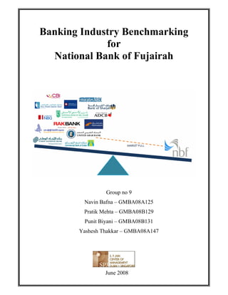 Banking Industry Benchmarking
             for
  National Bank of Fujairah




                Group no 9
        Navin Bafna – GMBA08A125
        Pratik Mehta – GMBA08B129
        Punit Biyani – GMBA08B131
       Yashesh Thakkar – GMBA08A147




                June 2008