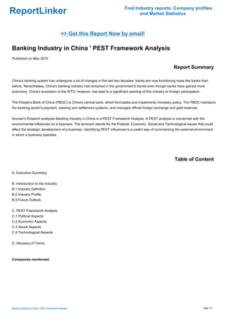 Find Industry reports, Company profiles
ReportLinker                                                                     and Market Statistics



                                             >> Get this Report Now by email!

Banking Industry in China ' PEST Framework Analysis
Published on May 2010

                                                                                                           Report Summary

China's banking system has undergone a lot of changes in the last two decades: banks are now functioning more like banks than
before. Nevertheless, China's banking industry has remained in the government's hands even though banks have gained more
autonomy. China's accession to the WTO, however, has lead to a significant opening of this industry to foreign participation.


The People's Bank of China (PBOC) is China's central bank, which formulates and implements monetary policy. The PBOC maintains
the banking sector's payment, clearing and settlement systems, and manages official foreign exchange and gold reserves.


Aruvian's R'search analyzes Banking Industry in China in a PEST Framework Analysis. A PEST analysis is concerned with the
environmental influences on a business. The acronym stands for the Political, Economic, Social and Technological issues that could
affect the strategic development of a business. Identifying PEST influences is a useful way of summarizing the external environment
in which a business operates.




                                                                                                           Table of Content

A. Executive Summary


B. Introduction to the Industry
B.1 Industry Definition
B.2 Industry Profile
B.3 Future Outlook


C. PEST Framework Analysis
C.1 Political Aspects
C.2 Economic Aspects
C.3 Social Aspects
C.4 Technological Aspects


D. Glossary of Terms



Companies mentioned




Banking Industry in China ' PEST Framework Analysis                                                                             Page 1/3
 