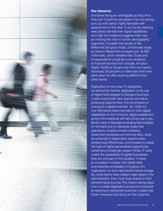 Key takeaway:
Are banks faring as well digitally as they think
they are? Customer perception may not exactly
sync up with banks’ highly favorable self-
assessment in this area. In our survey, banking
executives self-rate their digital capabilities
very high but evidence suggests they may
be missing the mark in certain demographic
segments. Consider the results of the
Millennial Disruption Index, a three-year study
byViacom Media that surveyed over 10,000
millennials, which revealed that 73 percent
of respondents would be more receptive
to financial services from Google, Amazon,
Apple, PayPal or Square over their own banks.
Moreover, 53 percent of millennials think their
bank does not offer anything different than
other banks.
Digitization is more than IT capabilities.
As defined by Gartner, digitization is the use
of digital technologies to change a business
model and provide new revenue and value-
producing opportunities. It is the process of
moving to a digital business. So, while it’s
true that banks have improved on their digital
capabilities on the front-end, digital enablement
across the enterprise still has a long way to go.
Banks need to leverage emerging technologies
on the back end to massively scale their
operations, employ smarter analytics,
streamline processes and remove silos, seize
the potential of digital labor opportunities,
achieve cost efficiencies, and innovate to create
the type of highly personalized experiences
customers increasingly expect.While, IT helps
create the capabilities of digital businesses
they are only part of the equation. It takes
an innovation mindset with digital skills
and expertise embedded throughout the
organization to drive real transformative change.
So, while banks have indeed made steps in the
right direction, they must forge ahead on their
transformative journey.This means taking steps
now to enable digitization across the enterprise
by seeking to reengineer business models that
foster innovation and focus on the customer.
Banking Industry Outlook Survey 9
 
