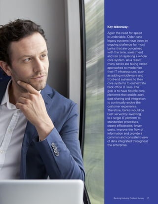 Key takeaway:
Again the need for speed
is undeniable. Older bank
legacy systems have been an
ongoing challenge for most
banks that are concerned
with the time, investment
and risk of replacing a whole
core system. As a result,
many banks are taking varied
approaches to modernize
their IT infrastructure, such
as adding middleware and
front-end systems to their
core systems to orchestrate
back office IT silos. The
goal is to have flexible core
platforms that enable easy
data sharing and integration
to continually evolve the
customer experience.
Therefore, banks would be
best served by investing
in a single IT platform to
standardize processes,
create efficiencies, lower
costs, improve the flow of
information and provide a
common and consistent view
of data integrated throughout
the enterprise.
17Banking Industry Outlook Survey
 