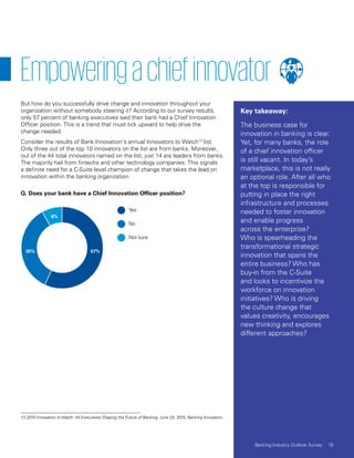 57%35%
8%
Yes
No
Not sure
Empoweringachiefinnovator
But how do you successfully drive change and innovation throughout your
organization without somebody steering it? According to our survey results,
only 57 percent of banking executives said their bank had a Chief Innovation
Officer position. This is a trend that must tick upward to help drive the
change needed.
Consider the results of Bank Innovation’s annual Innovators to Watch13
list.
Only three out of the top 10 innovators on the list are from banks. Moreover,
out of the 44 total innovators named on the list, just 14 are leaders from banks.
The majority hail from fintechs and other technology companies. This signals
a definite need for a C-Suite level champion of change that takes the lead on
innovation within the banking organization.
13 2015 Innovators to Watch: 44 Executives Shaping the Future of Banking, June 24, 2015, Banking Innovation.
Q. Does your bank have a Chief Innovation Officer position?
Key takeaway:
The business case for
innovation in banking is clear.
Yet, for many banks, the role
of a chief innovation officer
is still vacant. In today’s
marketplace, this is not really
an optional role. After all who
at the top is responsible for
putting in place the right
infrastructure and processes
needed to foster innovation
and enable progress
across the enterprise?
Who is spearheading the
transformational strategic
innovation that spans the
entire business? Who has
buy-in from the C-Suite
and looks to incentivize the
workforce on innovation
initiatives? Who is driving
the culture change that
values creativity, encourages
new thinking and explores
different approaches?
19Banking Industry Outlook Survey
 