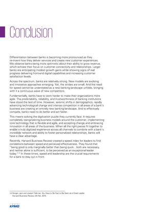 14 Zenger, Jack and Joseph Folkman.You Have to Be Fast to Be Seen as a Great Leader.
Harvard Business Review. 26 Feb. 2015.
Differentiation between banks is becoming more pronounced as they
re-invent how they deliver services and create new customer experiences.
We observe banks being more optimistic about their ability to grow revenue,
which echoes their focus on customer connectivity and relationships. Larger
banks are anticipating modest growth gains while showing signs of real
progress delivering front-end digital capabilities and increasing customer
satisfaction levels.
Across the spectrum, banks are relatively strong. New models are evolving
and innovative approaches emerging. Yet, the strides are small. And the need
for speed cannot be understated as a new banking landscape unfolds, bringing
with it a continuous wave of new competitors.
Fundamentally, banks have to work harder to make their organizations more
agile. The predictability, reliability, and trustworthiness of banking institutions
have stood the test of time. However, seismic shifts in demographics, rapidly
advancing technological change and intense competition in all areas of a bank’s
business are creating an entirely new banking landscape. And to effectively
compete, banks need to do better and act faster.
This means solving the digitization puzzle they currently face. It requires
completely reengineering business models around the customer, implementing
core technology that is flexible and agile, and accepting change and embracing
innovation in all areas of the business. When all the right pieces fit together to
enable a truly digitized experience across all channels to combine with a bank’s
incredible network and ability to foster personalized relationships, banks will
have a clear advantage.
Recently, Harvard Business Review created a speed index for leaders to find
correlations between speed and perceived effectiveness. They found that
“being good is only marginally better than being quick…both are necessary,
and neither alone is sufficient, to be perceived as an exceptional leader
today.”14
In these times, speed and leadership are the crucial requirements
for a bank to stay out in front.
Conclusion
 