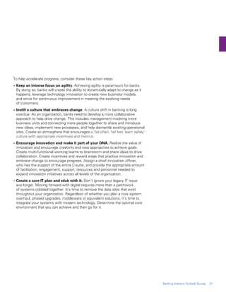To help accelerate progress, consider these key action steps:
– Keep an intense focus on agility. Achieving agility is paramount for banks.
By doing so, banks will create the ability to dynamically adapt to change as it
happens, leverage technology innovation to create new business models,
and strive for continuous improvement in meeting the evolving needs
of customers.
– Instill a culture that embraces change. A culture shift in banking is long
overdue. As an organization, banks need to develop a more collaborative
approach to help drive change. This includes management involving more
business units and connecting more people together to share and introduce
new ideas, implement new processes, and help dismantle existing operational
silos. Create an atmosphere that encourages a ‘fail often, fail fast, learn safely’
culture with appropriate incentives and metrics.
– Encourage innovation and make it part of your DNA. Realize the value of
innovation and encourage creativity and new approaches to achieve goals.
Create multi-functional working teams to brainstorm and share ideas to drive
collaboration. Create incentives and reward areas that practice innovation and
embrace change to encourage progress. Assign a chief innovation officer,
who has the support of the entire C-suite, and provide the appropriate amount
of facilitation, engagement, support, resources and personnel needed to
expand innovation initiatives across all levels of the organization.
– Create a core IT plan and stick with it. Don’t ignore your legacy IT issue
any longer. Moving forward with digital requires more than a patchwork
of systems cobbled together. It’s time to remove the data silos that exist
throughout your organization. Regardless of whether you plan a core system
overhaul, phased upgrades, middleware or equivalent solutions, it’s time to
integrate your systems with modern technology. Determine the optimal core
environment that you can achieve and then go for it.
21Banking Industry Outlook Survey
 