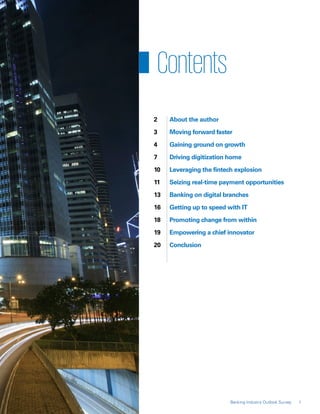 2	 About the author
	 3	 Moving forward faster
	 4	 Gaining ground on growth
	 7	 Driving digitization home
	 10	 Leveraging the fintech explosion
	 11	 Seizing real-time payment opportunities
	 13	 Banking on digital branches
	 16	 Getting up to speed with IT
	 18	 Promoting change from within
	 19	 Empowering a chief innovator
	 20	Conclusion
1Banking Industry Outlook Survey
Contents
 