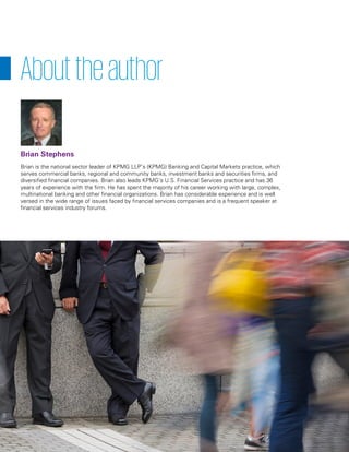 Brian is the national sector leader of KPMG LLP’s (KPMG) Banking and Capital Markets practice, which
serves commercial banks, regional and community banks, investment banks and securities firms, and
diversified financial companies. Brian also leads KPMG’s U.S. Financial Services practice and has 36
years of experience with the firm. He has spent the majority of his career working with large, complex,
multinational banking and other financial organizations. Brian has considerable experience and is well
versed in the wide range of issues faced by financial services companies and is a frequent speaker at
financial services industry forums.
Abouttheauthor
Brian Stephens
 