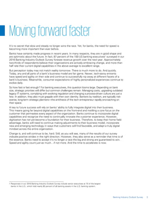 3Banking Industry Outlook Survey
1 Responses in our 2016 Banking Industry Outlook Survey include senior executives at 70 of the largest
banks in the U.S., which hold nearly 80 percent of all banking assets in the U.S. banking system.
Movingforwardfaster
It’s no secret that slow and steady no longer wins the race. Yet, for banks, the need for speed is
becoming more important than ever before.
Banks have certainly made progress in recent years. In many respects, they are in good shape and
are optimistic about the future. In fact, 87 percent of the 100 US banking executives1
surveyed in our
2016 Banking Industry Outlook Survey foresee revenue growth over the next year. Approximately
two-thirds of respondents believe their organizations are actively embracing change, and more than
half rate their current digital capabilities in the above average to excellent range.
But perception today may not match reality tomorrow. There is much more to do. And quickly.
Today, any and all parts of a bank’s business model are fair game. Newer, tech-savvy entrants
have speed and agility on their side and continue to successfully nip away at different facets of a
bank’s business. Meanwhile, consumer expectations of highly personalized experiences continue to
evolve daily.
So how fast is fast enough? For banking executives, this question looms large. Depending on bank
size, strategic priorities will differ but common challenges remain. Managing costs, upgrading outdated
legacy IT systems, complying with evolving regulation and changing a process-driven culture are just a
few. In addition, they also must grapple with their own identity. Bankers by tradition, are typically risk-
averse, long-term strategic planners—the antithesis of the tech entrepreneur rapidly encroaching on
their space.
A key to future success will rely on banks’ ability to fully integrate digital into their business.
This means going far beyond digital capabilities on the front-end and instilling a core focus on the
customer that permeates every aspect of the organization. Banks continue to incorporate digital
capabilities and recognize the need to continually innovate the customer experience. However,
digitization has not yet become a foundation for their business. Therefore, to keep their home field
advantage, banks will need to continue making adjustments to their business model, incorporate
new and emerging technology in ways that customers will find favorable, and adapt a truly digital
mindset across the entire organization.
Change is, and will continue to be, hard. Still, as you will see, many of the results of our survey
indicate positive strides in the right direction. However, they also serve as a reminder that time is of
the essence. Banks need to accept it’s no longer a race the big and strong are guaranteed to win.
Speed and agility count just as much…if not more. And the time to accelerate is now.
 