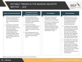 For updated information, please visit www.ibef.orgBanking16
NOTABLE TRENDS IN THE BANKING INDUSTRY
SECTOR … (2/3)
 RBI has emphasised the need
to focus on spreading the
reach of banking services to
the un-banked population of
India
 Indian banks are expanding
their branch network in the
rural areas to capture the new
business opportunity.
According to RBI, 490,000
unbanked villages were
identified & allotted to banks
for coverage under second
phase of Pradhan Mantri Jan
Dhan Yojna
Focus on financial inclusion
 The increasingly dynamic
business scenario & financial
sophistication has increased
the need for customised exotic
financial products
 Banks are developing
innovative financial products &
advanced risk management
methods to capture the market
share
 Bank of Maharashtra tied up
with Cigna TTK, to market their
insurance products across
India.
Derivatives and risk
management products
 With entry of foreign banks,
competition in the Indian
banking sector has intensified
 Banks are increasingly looking
at consolidation to derive
greater benefits such as
enhanced synergy, cost take-
outs from economies of scale,
organisational efficiency &
diversification of risks
Consolidation
 RBI Deputy Governor, said
that since demonetisation the
Central Bank has collected
over US$ 185.81 billion in
demonetized notes from
various bank branches
 The effects of demonetization
are also visible in the fact that
bank credit plunged by 0.8 per
cent from November 8 to
November 25, as US$ 9.85
billion were paid by defaulters.
As per RBI, a total of US$
125.53 billion was deposited in
banks till November 27, 2016
 As of March 2017, debit cards
have radically replaced credit
cards as the preferred
payment mode in India, after
demonetization. As of October
2016, debit cards garnered a
share of 42 per cent of the total
card spending, which
increased to 60 per cent, post
demonetization.
Demonetization
Source: Indian Bank's Association, Indian Banking Sector 2020, Aranca Research
 