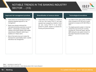 For updated information, please visit www.ibef.orgBanking16
NOTABLE TRENDS IN THE BANKING INDUSTRY
SECTOR … (1/3)
Source: Indian Bank's Association, Indian Banking Sector 2020, Aranca Research
 Indian banks are increasingly focusing on
adopting integrated approach to risk
management
 Banks have already embraced the
international banking supervision accord of
Basel II.; interestingly, according to RBI,
majority of the banks already meet capital
requirements of Basel III, which has a
deadline of 31 March 2019
 Most of the banks have put in place the
framework for asset-liability match, credit &
derivatives risk management
Improved risk management practices
 Total lending has increased at a CAGR of
12.38 per cent during FY07-17 and total
deposits has increased at a CAGR of 10.08
per cent, during FY07-17 & are further
poised for growth, backed by demand for
housing and personal finance
Diversification of revenue stream
 As of March 2018, total number of ATMs in
India increased to 207,052 and is further
expected to increase to 407,000 ATMs in
2021 .
 The digital payments system in India has
evolved the most among 25 countries,
including UK, China and Japan, with the
IMPS being the only system at level 5 in
the Faster Payments Innovation Index
(FPII). ^
Technological innovations
Note: ^ - according to a report by FIS
 