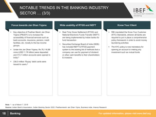 For updated information, please visit www.ibef.orgBanking18
NOTABLE TRENDS IN THE BANKING INDUSTRY
SECTOR … (3/3)
 Key objective of Pradhan Mantri Jan Dhan
Yojana (PMJDY) is to increase the
accessibility of financial services such as
bank accounts, insurance, pension, credit
facilities, etc. mostly to the low income
groups.
 Under the Jan Dhan Yojana, Rs 76,116.88
crore (US$ 11.76 billion) were deposited
and 313.1 million accounts were opened in
India.^
 236.0 million ‘Rupay’ debit cards were
issued to users.^
Focus towards Jan Dhan Yojana
 Real Time Gross Settlement (RTGS) and
National Electronic Funds Transfer (NEFT)
are being implemented by Indian banks for
fund transaction
 Securities Exchange Board of India (SEBI)
has included NEFT & RTGS payment
system to the existing list of methods that a
company can use for payment of dividend
or other cash benefits to their shareholders
& investors
Wide usability of RTGS and NEFT
 RBI mandated the Know Your Customer
(KYC) Standards, wherein all banks are
required to put in place a comprehensive
policy framework in order to avoid money
laundering activities
 The KYC policy is now mandatory for
opening an account or making any
investment such as mutual funds
Know Your Client
Source: Indian Bank's Association, Indian Banking Sector 2020, Pradhanmantri Jan Dhan Yojna, Business India, Aranca Research
Note: ^ - as of March 7, 2018
 