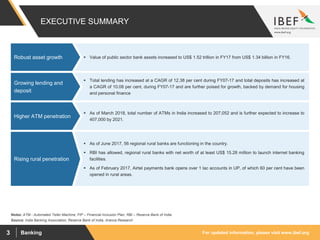 For updated information, please visit www.ibef.orgBanking3
EXECUTIVE SUMMARY
 Value of public sector bank assets increased to US$ 1.52 trillion in FY17 from US$ 1.34 billion in FY16.Robust asset growth
Source: India Banking Association, Reserve Bank of India, Aranca Research
 Total lending has increased at a CAGR of 12.38 per cent during FY07-17 and total deposits has increased at
a CAGR of 10.08 per cent, during FY07-17 and are further poised for growth, backed by demand for housing
and personal finance
Growing lending and
deposit
 As of March 2018, total number of ATMs in India increased to 207,052 and is further expected to increase to
407,000 by 2021.
Higher ATM penetration
 As of June 2017, 56 regional rural banks are functioning in the country.
 RBI has allowed, regional rural banks with net worth of at least US$ 15.28 million to launch internet banking
facilities.
 As of February 2017, Airtel payments bank opens over 1 lac accounts in UP, of which 60 per cent have been
opened in rural areas.
Rising rural penetration
Notes: ATM - Automated Teller Machine, FIP – Financial Inclusion Plan, RBI – Reserve Bank of India
 