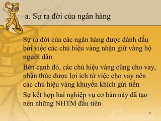 a. Sự ra đời của ngân hàng

Sự ra đời của các ngân hàng được đánh dấu
bởi việc các chủ hiệu vàng nhận giữ vàng hộ
người dân
Bên cạnh đó, các chủ hiệu vàng cũng cho vay,
nhận thức được lợi ích từ việc cho vay nên
các chủ hiệu vàng khuyến khích gửi tiền
Sự kết hợp hai nghiệp vụ cơ bản này đã tạo
nên những NHTM đầu tiên
                                         11
 