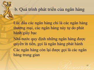 b. Quá trình phát triển của ngân hàng

Lúc đầu các ngân hàng chỉ là các ngân hàng
thương mại, các ngân hàng này tự do phát
hành giấy bạc
Nhà nước quy định những ngân hàng được
quyền in tiền, gọi là ngân hàng phát hành
Các ngân hàng còn lại được gọi là các ngân
hàng trung gian

                                         12
 