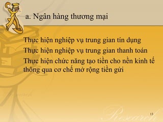 a. Ngân hàng thương mại

Thực hiện nghiệp vụ trung gian tín dụng
Thực hiện nghiệp vụ trung gian thanh toán
Thực hiện chức năng tạo tiền cho nền kinh tế
thông qua cơ chế mở rộng tiền gửi




                                          13
 