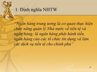 1. Định nghĩa NHTW

“Ngân hàng trung ương là cơ quan thực hiện
chức năng quản lý Nhà nước về tiền tệ và
ngân hàng; là ngân hàng phát hành tiền,
ngân hàng của các tổ chức tín dụng và làm
các dịch vụ tiền tệ cho chính phủ”




                                        15
 
