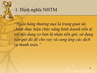 1. Định nghĩa NHTM

“Ngân hàng thương mại là trung gian tài
chính thực hiện chức năng kinh doanh tiền tệ
với nội dung cơ bản là nhận tiền gửi, sử dụng
tiền gửi đó để cho vay và cung ứng các dịch
vụ thanh toán.”




                                          18
 