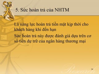5. Sức hoàn trả của NHTM

Là năng lực hoàn trả tiền mặt kịp thời cho
khách hàng khi đến hạn
Sức hoàn trả này được đánh giá dựa trên cơ
số tiền dự trữ của ngân hàng thương mại




                                         24
 