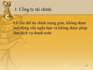 1. Công ty tài chính

Là chủ thể tài chính trung gian, không được
huy động vốn ngắn hạn và không được phép
làm dịch vụ thanh toán




                                          25
 