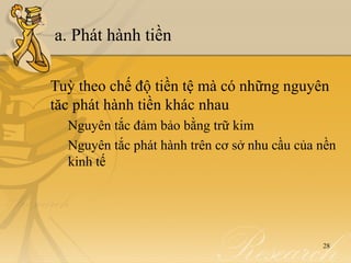 a. Phát hành tiền

Tuỳ theo chế độ tiền tệ mà có những nguyên
tăc phát hành tiền khác nhau
  Nguyên tắc đảm bảo bằng trữ kim
  Nguyên tắc phát hành trên cơ sở nhu cầu của nền
  kinh tế




                                              28
 