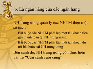 b. Là ngân hàng của các ngân hàng

NH trung ương quản lý các NHTM theo một
số cách
  Bắt buộc các NHTM phải lập một tài khoản tiền
  gửi thanh toán tại NH trung ương
  Bắt buộc các NHTM phải lập một tài khoản dự
  trữ bắt buộc tại NH trung ương
Bên cạnh đó, NH trung ương còn thực hiện
vai trò “Cứu cánh cuối cùng”
                                             29
 