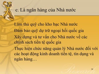 c. Là ngân hàng của Nhà nước

Làm thủ quỹ cho kho bạc Nhà nước
Đảm bảo quỹ dự trữ ngoại hối quốc gia
Xây dựng và tư vấn cho Nhà nước về các
chính sách tiền tệ quốc gia
Thực hiện chức năng quản lý Nhà nước đối với
các hoạt động kinh doanh tiền tệ, tín dụng và
ngân hàng…

                                         30
 