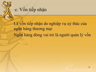 c. Vốn tiếp nhận

Là vốn tiếp nhận do nghiệp vụ uỷ thác của
ngân hàng thương mại
Ngân hàng đóng vai trò là người quản lý vốn




                                         35
 