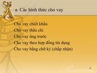 a. Các hình thức cho vay

Cho vay chiết khấu
Cho vay thấu chi
Cho vay ứng trước
Cho vay theo hợp đồng tín dụng
Cho vay bằng chữ ký (chấp nhận)



                                  36
 