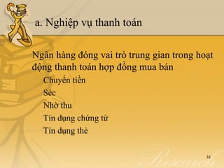 a. Nghiệp vụ thanh toán

Ngân hàng đóng vai trò trung gian trong hoạt
động thanh toán hợp đồng mua bán
  Chuyển tiền
  Séc
  Nhờ thu
  Tín dụng chứng từ
  Tín dụng thẻ

                                          38
 