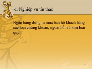 d. Nghiệp vụ tín thác

Ngân hàng đứng ra mua bán hộ khách hàng
các loại chứng khoán, ngoại hối và kim loại
quý.




                                          41
 