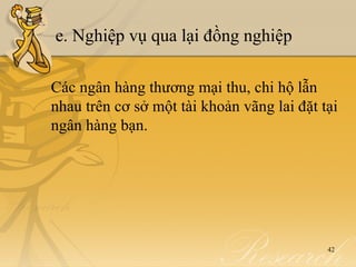 e. Nghiệp vụ qua lại đồng nghiệp

Các ngân hàng thương mại thu, chi hộ lẫn
nhau trên cơ sở một tài khoản vãng lai đặt tại
ngân hàng bạn.




                                            42
 